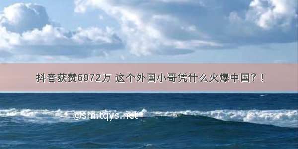 抖音获赞6972万 这个外国小哥凭什么火爆中国？!