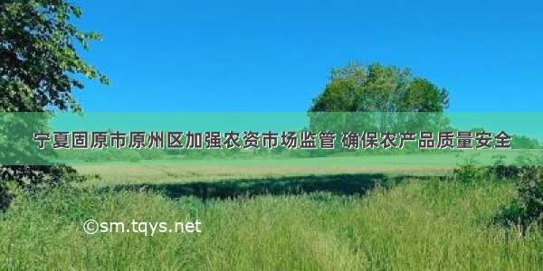 宁夏固原市原州区加强农资市场监管 确保农产品质量安全