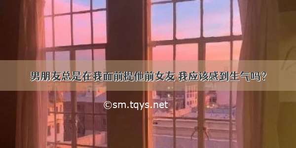 男朋友总是在我面前提他前女友 我应该感到生气吗？