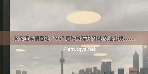 父亲遭车祸昏迷 “95”后姑娘辞职照料 奇迹出现……