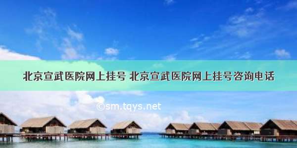 北京宣武医院网上挂号 北京宣武医院网上挂号咨询电话