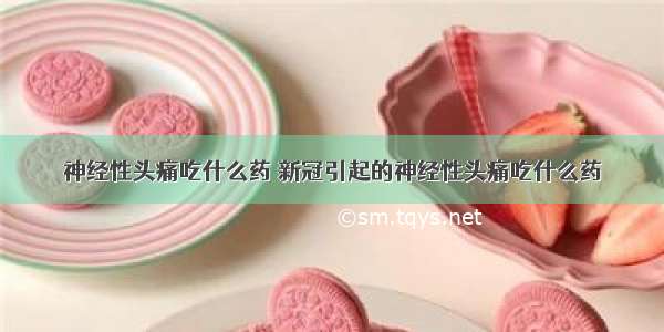 神经性头痛吃什么药 新冠引起的神经性头痛吃什么药