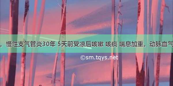 男性 75岁。慢性支气管炎30年 5天前受凉后咳嗽 咳痰 喘息加重。动脉血气分析示：p