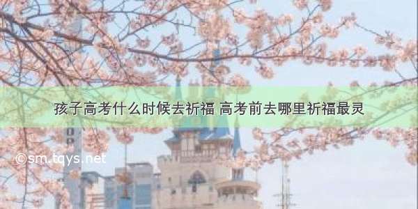 孩子高考什么时候去祈福 高考前去哪里祈福最灵