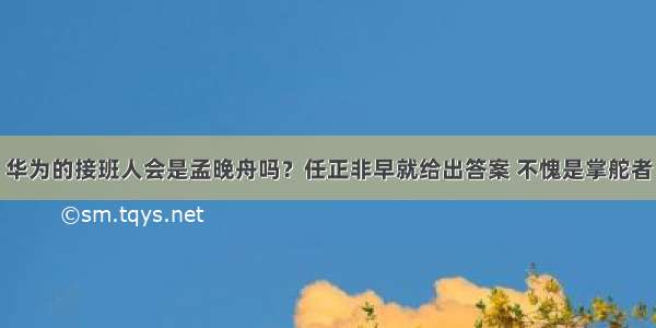 华为的接班人会是孟晚舟吗？任正非早就给出答案 不愧是掌舵者