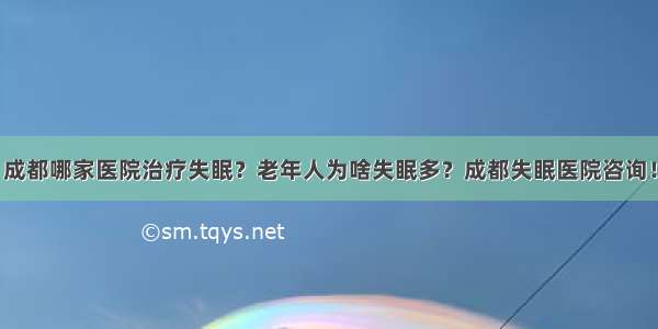 成都哪家医院治疗失眠？老年人为啥失眠多？成都失眠医院咨询！