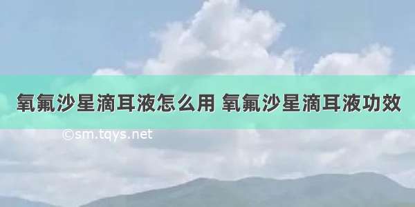 氧氟沙星滴耳液怎么用 氧氟沙星滴耳液功效