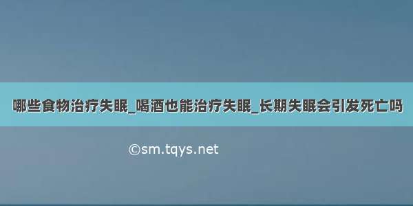 哪些食物治疗失眠_喝酒也能治疗失眠_长期失眠会引发死亡吗