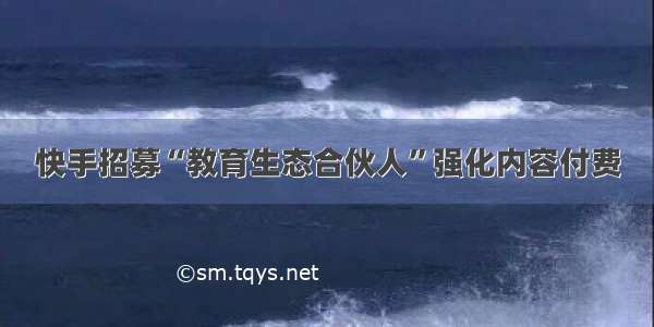 快手招募“教育生态合伙人”强化内容付费