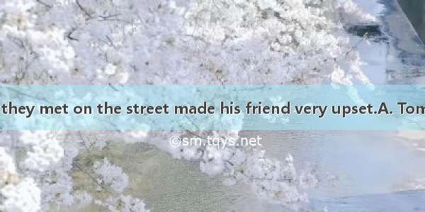 his friend when they met on the street made his friend very upset.A. Tom didn’t greetB.