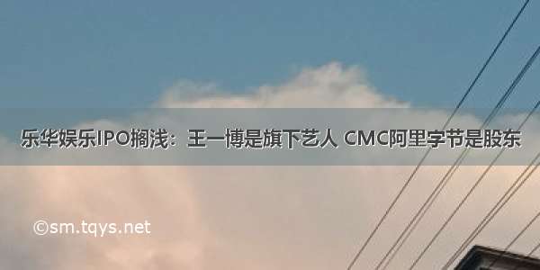 乐华娱乐IPO搁浅：王一博是旗下艺人 CMC阿里字节是股东