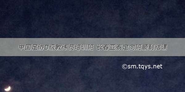 中国足协D级教练员培训班 长春亚泰定向班顺利结课