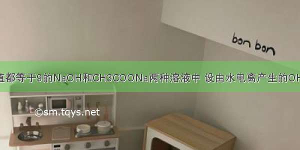 常温下 在pH值都等于9的NaOH和CH3COONa两种溶液中 设由水电离产生的OH－离子浓度分