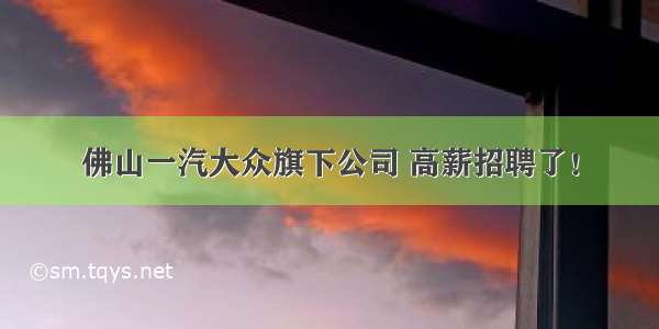 佛山一汽大众旗下公司 高薪招聘了！