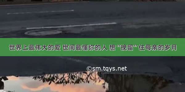 世界上最伟大的爱 世间最懂你的人 想“挽留”住母亲的岁月