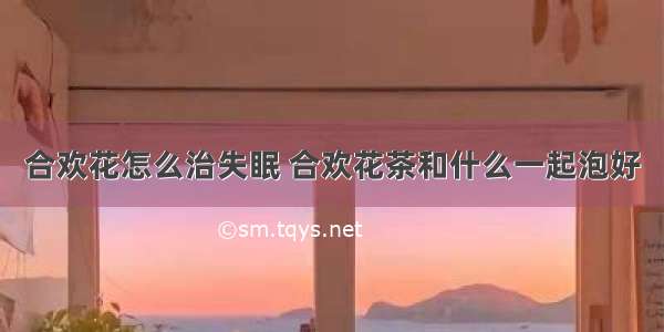 合欢花怎么治失眠 合欢花茶和什么一起泡好