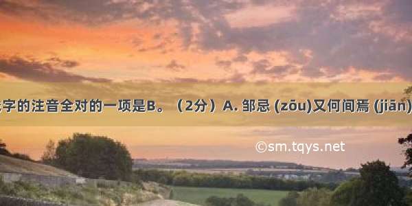 下列划线字的注音全对的一项是B。（2分）A. 邹忌 (zōu)又何间焉 (jiān)小信未孚