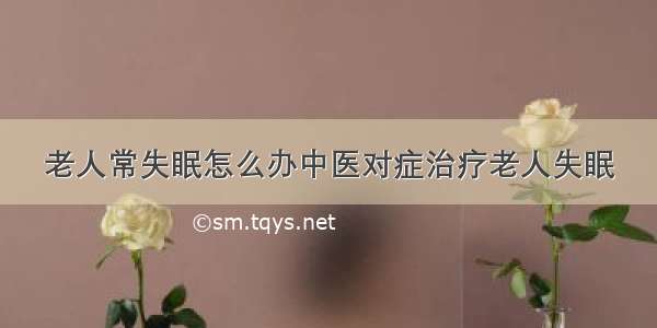 老人常失眠怎么办中医对症治疗老人失眠