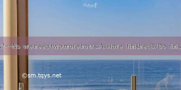 -- you the work?--No  we need two more hours.A. Have   finishedB. Do  finishC. Did  finish