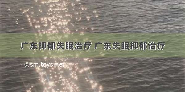 广东抑郁失眠治疗 广东失眠抑郁治疗