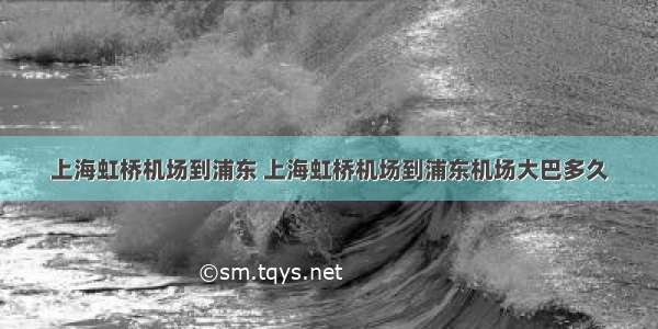 上海虹桥机场到浦东 上海虹桥机场到浦东机场大巴多久