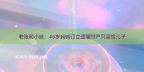 老张和小姚：46岁妈妈订立遗嘱财产只留给儿子