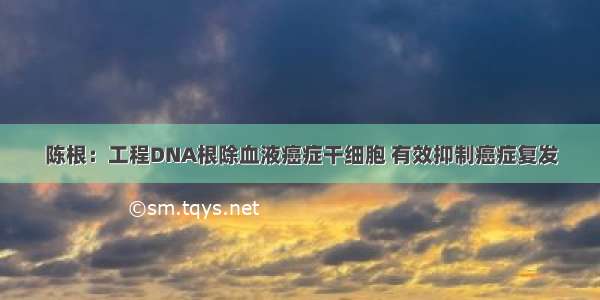 陈根：工程DNA根除血液癌症干细胞 有效抑制癌症复发