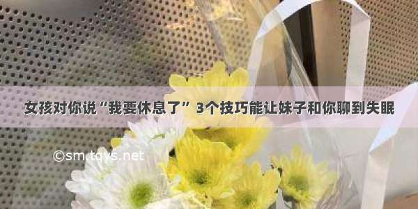 女孩对你说“我要休息了” 3个技巧能让妹子和你聊到失眠