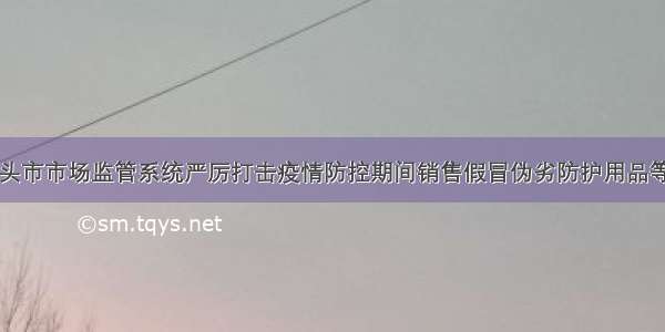 内蒙古包头市市场监管系统严厉打击疫情防控期间销售假冒伪劣防护用品等违法案例