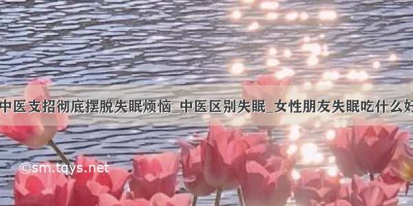 中医支招彻底摆脱失眠烦恼_中医区别失眠_女性朋友失眠吃什么好