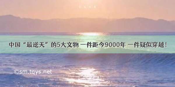 中国“最逆天”的5大文物 一件距今9000年 一件疑似穿越！