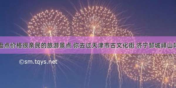 盘点价格很亲民的旅游景点 你去过天津市古文化街 济宁邹城峄山吗