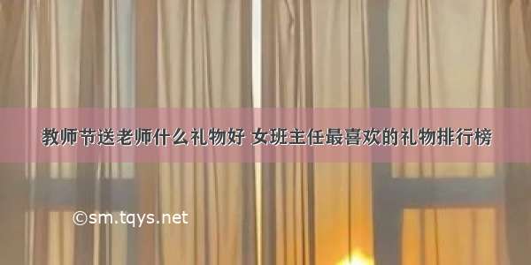 教师节送老师什么礼物好 女班主任最喜欢的礼物排行榜