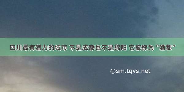 四川最有潜力的城市 不是成都也不是绵阳 它被称为“酒都”