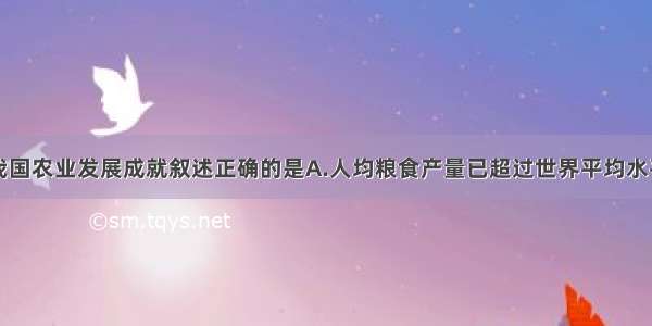 单选题关于我国农业发展成就叙述正确的是A.人均粮食产量已超过世界平均水平B.主要农产