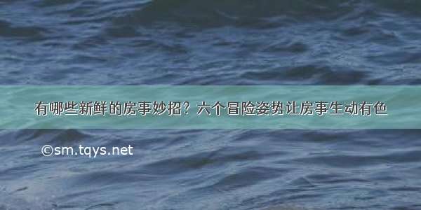 有哪些新鲜的房事妙招？六个冒险姿势让房事生动有色