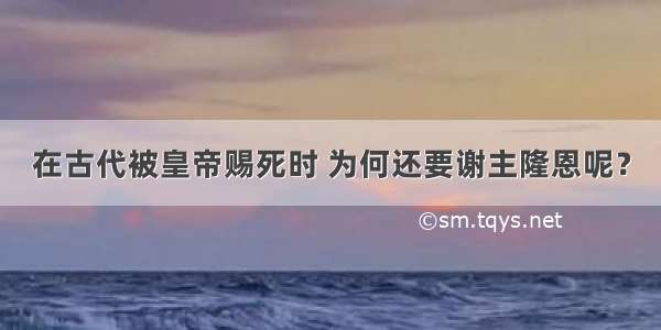 在古代被皇帝赐死时 为何还要谢主隆恩呢？