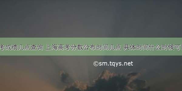 上海高考成绩几点查询 上海高考分数公布时间几点 具体时间什么时候可以查询...