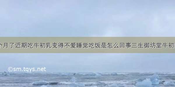 宝宝一岁一个月了近期吃牛初乳变得不爱睡觉吃饭是怎么回事三生御坊堂牛初乳功效与作用