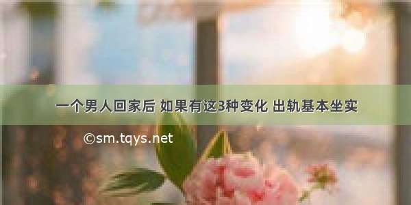 一个男人回家后 如果有这3种变化 出轨基本坐实