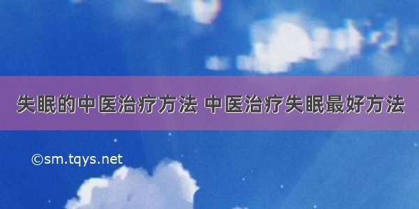 失眠的中医治疗方法 中医治疗失眠最好方法