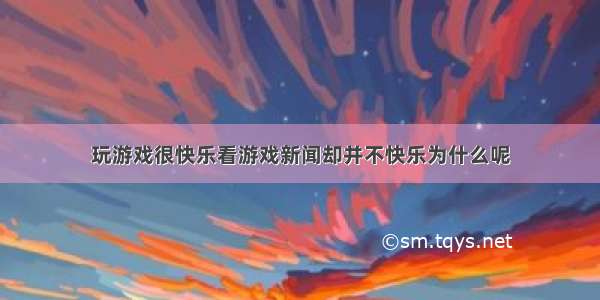 玩游戏很快乐看游戏新闻却并不快乐为什么呢