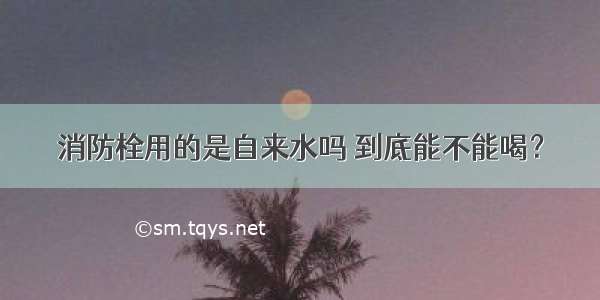 消防栓用的是自来水吗 到底能不能喝？