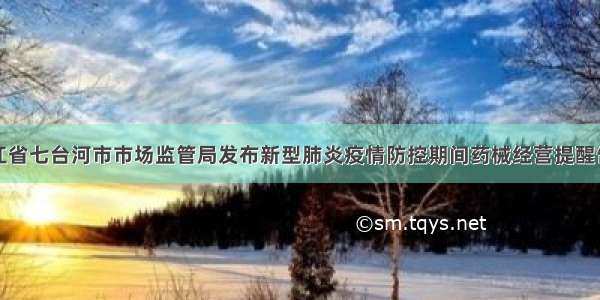 黑龙江省七台河市市场监管局发布新型肺炎疫情防控期间药械经营提醒告诫书