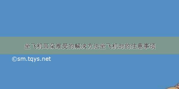 坐飞机耳朵难受的解决方法坐飞机时的注意事项