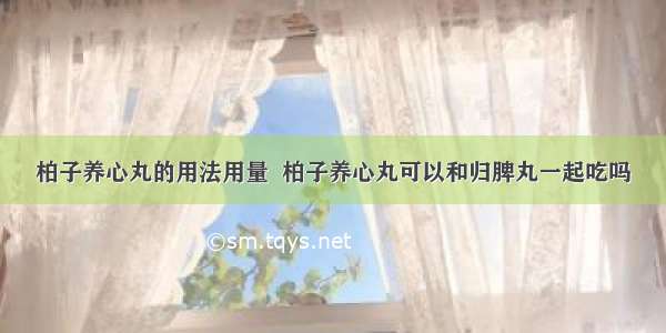 柏子养心丸的用法用量  柏子养心丸可以和归脾丸一起吃吗