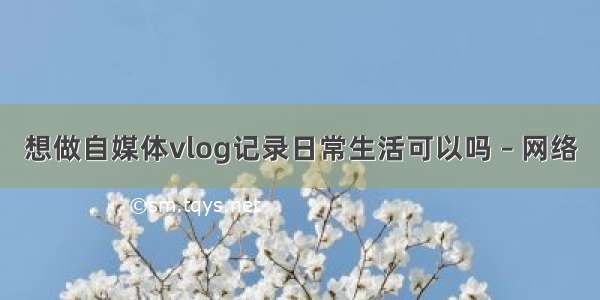 想做自媒体vlog记录日常生活可以吗 – 网络