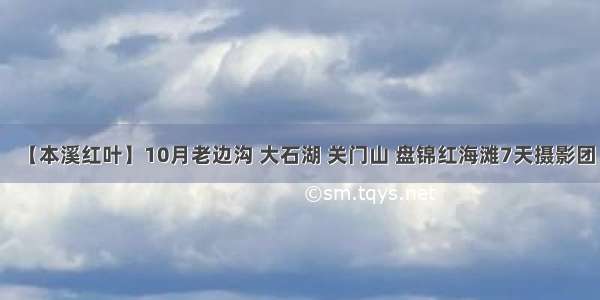 【本溪红叶】10月老边沟 大石湖 关门山 盘锦红海滩7天摄影团