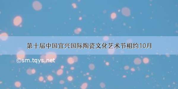 第十届中国宜兴国际陶瓷文化艺术节相约10月