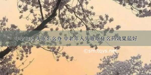 中老年人失眠怎么办 中老年人失眠吃什么药效果最好